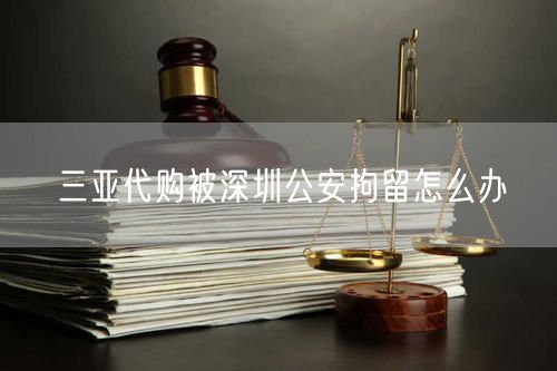 三亞代購被深圳公安拘留怎么辦